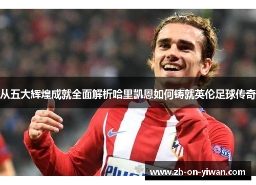 从五大辉煌成就全面解析哈里凯恩如何铸就英伦足球传奇