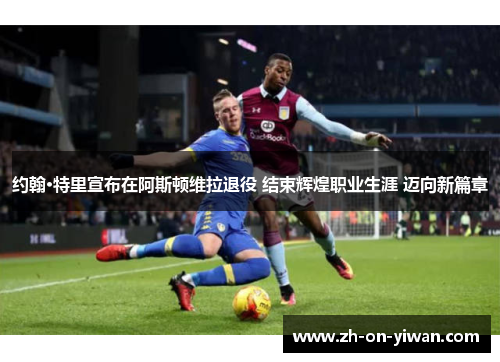 约翰·特里宣布在阿斯顿维拉退役 结束辉煌职业生涯 迈向新篇章