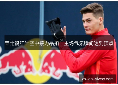 莱比锡红牛空中接力暴扣，主场气氛瞬间达到顶点